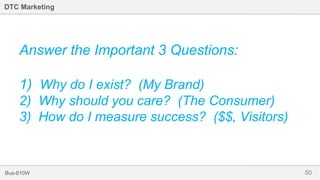 50Bus-810W
DTC Marketing
Answer the Important 3 Questions:
1) Why do I exist? (My Brand)
2) Why should you care? (The Consumer)
3) How do I measure success? ($$, Visitors)
 