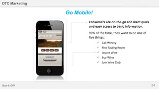 54Bus-810W
DTC Marketing
Consumers are on-the-go and want quick
and easy access to basic information.
99% of the time, they want to do one of
five things:
 Call Winery
 Find Tasting Room
 Locate Wine
 Buy Wine
 Join Wine Club
Go Mobile!
 