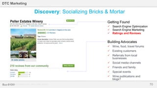 70Bus-810W
DTC Marketing
 Wine, food, travel forums
 Existing customers
 Referrals from local
businesses
 Social media channels
 Friends and family
 Special events
 Wine publications and
blogs?
 Search Engine Optimization
 Search Engine Marketing
 Ratings and Reviews
Getting Found
Building Advocates
Discovery: Socializing Bricks & Mortar
Source: www.tripadvisor.com, Ram’s Gate Winery
 