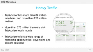 77Bus-810W
DTC Marketing
Heavy Traffic
• TripAdvisor has more than 84 million
members, and more than 250 million
reviews
• More than 375 million travelers visit
TripAdvisor each month
• TripAdvisor offers a wide range of
marketing opportunities, advertising and
content solutions
 