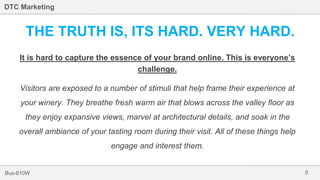 8Bus-810W
DTC Marketing
THE TRUTH IS, ITS HARD. VERY HARD.
It is hard to capture the essence of your brand online. This is everyone’s
challenge.
Visitors are exposed to a number of stimuli that help frame their experience at
your winery. They breathe fresh warm air that blows across the valley floor as
they enjoy expansive views, marvel at architectural details, and soak in the
overall ambiance of your tasting room during their visit. All of these things help
engage and interest them.
 