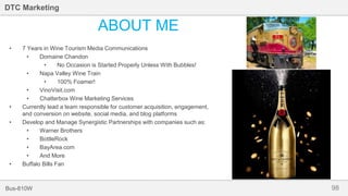 98Bus-810W
DTC Marketing
ABOUT ME
• 7 Years in Wine Tourism Media Communications
• Domaine Chandon
• No Occasion is Started Properly Unless With Bubbles!
• Napa Valley Wine Train
• 100% Foamer!
• VinoVisit.com
• Chatterbox Wine Marketing Services
• Currently lead a team responsible for customer acquisition, engagement,
and conversion on website, social media, and blog platforms
• Develop and Manage Synergistic Partnerships with companies such as:
• Warner Brothers
• BottleRock
• BayArea.com
• And More
• Buffalo Bills Fan
 
