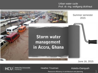 Storm water
management
in Accra, Ghana
Heather Troutman Asiedu-Danquah
Urban water cycle
Prof. dr.-ing. wolfgang dickhaut
Resource efficiency in architecture and planning
Summer semester
2015
June 16, 2015
1
 