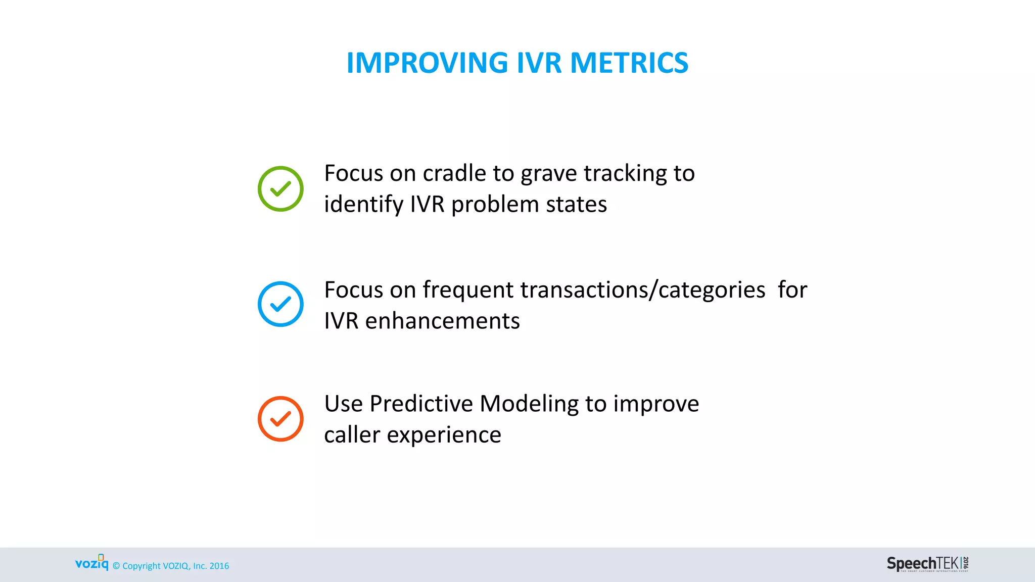 © Copyright VOZIQ, Inc. 2016
Focus on cradle to grave tracking to
identify IVR problem states
IMPROVING IVR METRICS
Focus on frequent transactions/categories for
IVR enhancements
Use Predictive Modeling to improve
caller experience
 