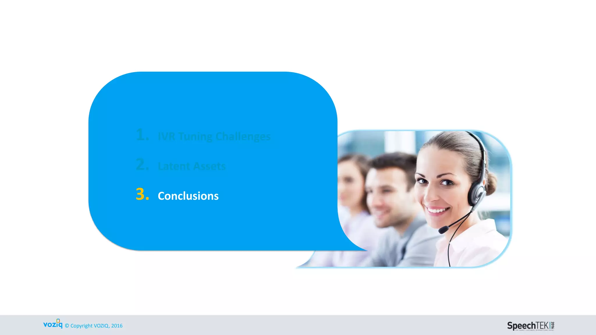 © Copyright VOZIQ, Inc. 2014 WWW.VOZIQ.COM
TAKEAWAY 1: LISTEN @ SCALE
THROUGH CALL CENTERS
After Calls: Text Analytics/Sentiment Analysis
on Agent Notes, Survey Data
& Call Recordings
During Calls: Call Recordings
& Quality Monitoring
Before Calls: IVR Call Reasons (NL or Menus)
(Tell us why you are calling today?)
Cradle to Grave tracking to identify IVR opportunities & business metrics based on:
Customer Intent | Customer Effort | Customer Sentiment
Customer Interactions to Listen,
Understand & Act on Customer
Issues Proactively
Agent
Notes
IVR
 
