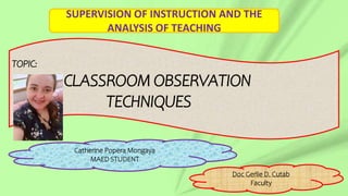 TOPIC:
CLASSROOM OBSERVATION
TECHNIQUES
Catherine Popera Mongaya
MAED STUDENT
Doc Gerlie D. Cutab
Faculty
SUPERVISION OF INSTRUCTION AND THE
ANALYSIS OF TEACHING
 