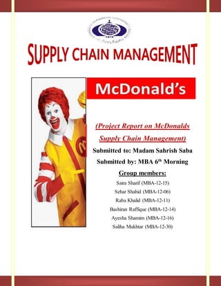 (Project Report on McDonalds
Supply Chain Management)
Submitted to: Madam Sahrish Saba
Submitted by: MBA 6th
Morning
Group members:
Saira Sharif (MBA-12-15)
Sehar Shahid (MBA-12-06)
Raba Khalid (MBA-12-11)
Bashiran Raffique (MBA-12-14)
Ayesha Shamim (MBA-12-16)
Saliha Mukhtar (MBA-12-30)
 