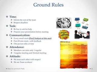 Ground Rules
 Time:
 Inform the rest of the team
 Respect deadline
 Task:
 Be free to ask for help
 Prepare your presentation before meeting
 Communication:
 Every email starts [Pro1] Subject of this mail
 First 20 min starts with feedback
 One person talks at time
 Attendance:
 Members can miss only 1 regular
 3 regular meeting and 1formal meeting
 Attitude:
 We treat each other with respect
 We are Team workers!
How to survive in Paris 12
 
