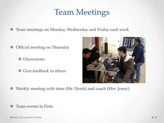Team Meetings
 Team meetings on Monday, Wednesday and Friday each week
 Official meeting on Thursday
 Discussions
 Give feedback to others
 Weekly meeting with tutor (Mr. Derek) and coach (Mrs. Jenny)
 Team events in Paris
How to survive in Paris 16
 