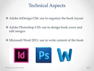 Technical Aspects
 Adobe InDesign CS6: use to organize the book layout
 Adobe Photoshop CS5: use to design book cover and
edit images
 Microsoft Word 2011: use to write content of the book
How to survive in Paris 24
 