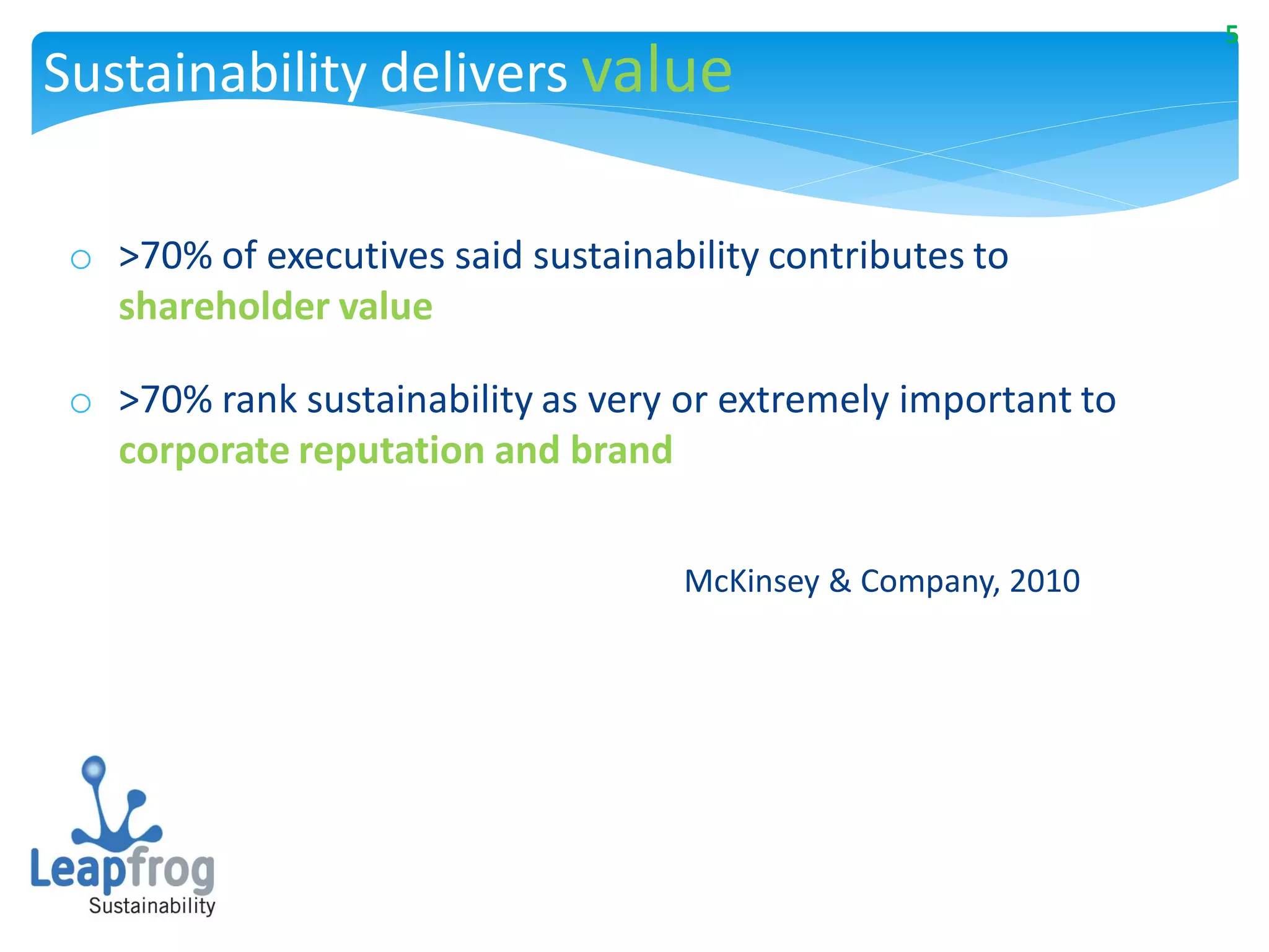 5
Sustainability delivers value

 o >70% of executives said sustainability contributes to
   shareholder value

 o >70% rank sustainability as very or extremely important to
   corporate reputation and brand


                                    McKinsey & Company, 2010
 