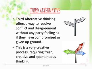 THIRD ALTERNATIVE
• Third Alternative thinking
offers a way to resolve
conflict and disagreement
without any party feeling as
if they have compromised or
given up ground.
• This is a very creative
process, requiring fresh,
creative and spontaneous
thinking.
12SYNERGY
 