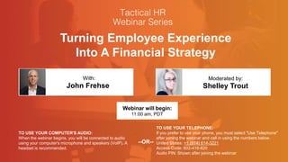 Turning Employee Experience
Into A Financial Strategy
John Frehse Shelley Trout
With: Moderated by:
TO USE YOUR COMPUTER'S AUDIO:
When the webinar begins, you will be connected to audio
using your computer's microphone and speakers (VoIP). A
headset is recommended.
Webinar will begin:
11:00 am, PDT
TO USE YOUR TELEPHONE:
If you prefer to use your phone, you must select "Use Telephone"
after joining the webinar and call in using the numbers below.
United States: +1 (914) 614-3221
Access Code: 602-416-820
Audio PIN: Shown after joining the webinar
--OR--
 
