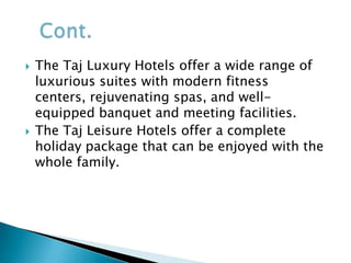 The Indian Hotels Company (IHC) is the parent company of Taj Hotels Resorts and Palaces. It was founded by Jamshetji N. Tata on December16, 1903. Currently the Taj Hotels Resorts and Palaces comprises 76 hotels, 7 palaces at 52 locations in 12 countries and employ over 13000 people.INTRODUCTION OF TAJ HOTELS