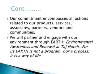 The Taj Group of Hotels commits itself to the overall improvement of the ecological environment, which we are all a part of. We recognize that we are not owners but caretakers of the Planet and owe it to our children and future generations of humankind. It is our endeavor not only to conserve and protect but also to renew and regenerate the environment in which we live and operateVision