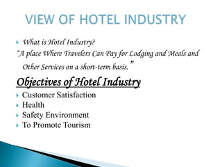 What is Hotel Industry?“A place Where Travelers Can Pay for Lodging and Meals and Other Services on a short-term basis.”Objectives of Hotel IndustryCustomer SatisfactionHealthSafety EnvironmentTo Promote TourismVIEW OF HOTEL INDUSTRY