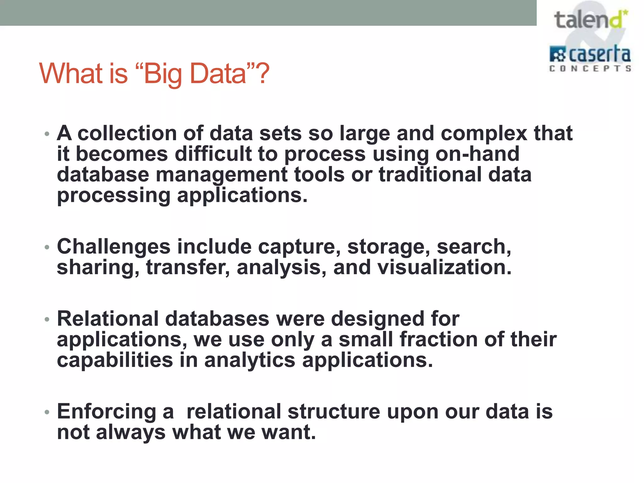 What is “Big Data”?
• A collection of data sets so large and complex that
 it becomes difficult to process using on-hand
 database management tools or traditional data
 processing applications.

• Challenges include capture, storage, search,
 sharing, transfer, analysis, and visualization.

• Relational databases were designed for
 applications, we use only a small fraction of their
 capabilities in analytics applications.

• Enforcing a relational structure upon our data is
 not always what we want.
 