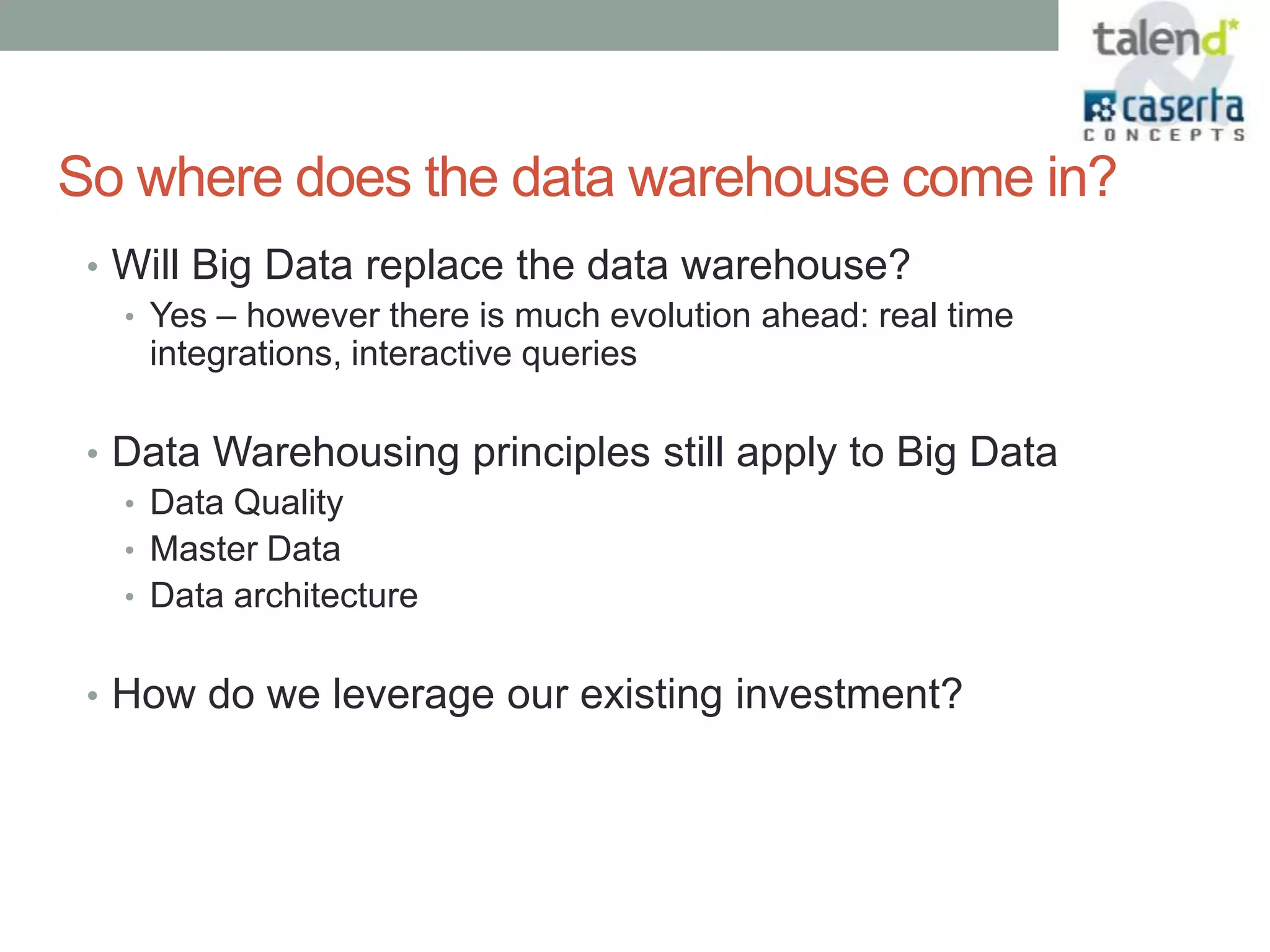 So where does the data warehouse come in?
 • Will Big Data replace the data warehouse?
   • Yes – however there is much evolution ahead: real time
     integrations, interactive queries

 • Data Warehousing principles still apply to Big Data
   • Data Quality
   • Master Data
   • Data architecture


 • How do we leverage our existing investment?
 