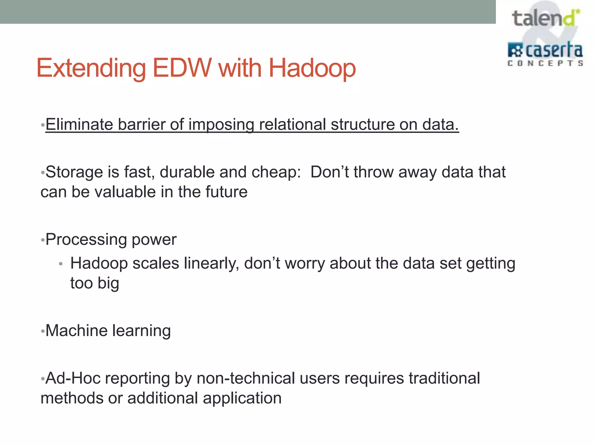 Extending EDW with Hadoop

•Eliminate barrier of imposing relational structure on data.


•Storage is fast, durable and cheap: Don’t throw away data that
can be valuable in the future

•Processing power
  • Hadoop scales linearly, don’t worry about the data set getting
    too big

•Machine learning


•Ad-Hoc reporting by non-technical users requires traditional
methods or additional application
 