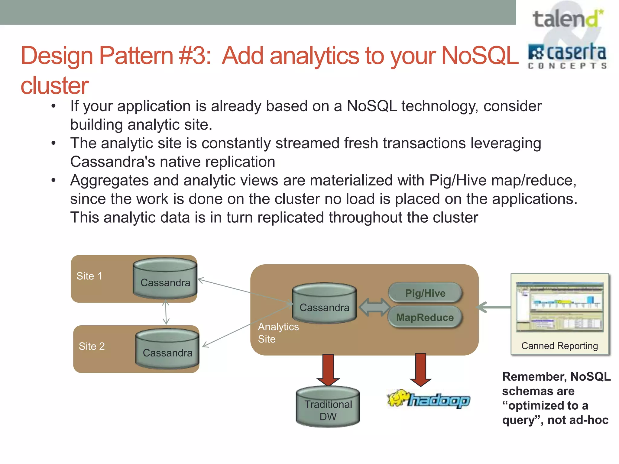 Design Pattern #3: Add analytics to your NoSQL
cluster
  • If your application is already based on a NoSQL technology, consider
    building analytic site.
  • The analytic site is constantly streamed fresh transactions leveraging
    Cassandra's native replication
  • Aggregates and analytic views are materialized with Pig/Hive map/reduce,
    since the work is done on the cluster no load is placed on the applications.
    This analytic data is in turn replicated throughout the cluster


     Site 1
               Cassandra
                                                           Pig/Hive
                                            Cassandra
                                                          MapReduce
                                Analytics
                                Site
      Site 2                                                             Canned Reporting
               Cassandra

                                                                      Remember, NoSQL
                                                                      schemas are
                                            Traditional               “optimized to a
                                               DW                     query”, not ad-hoc
 