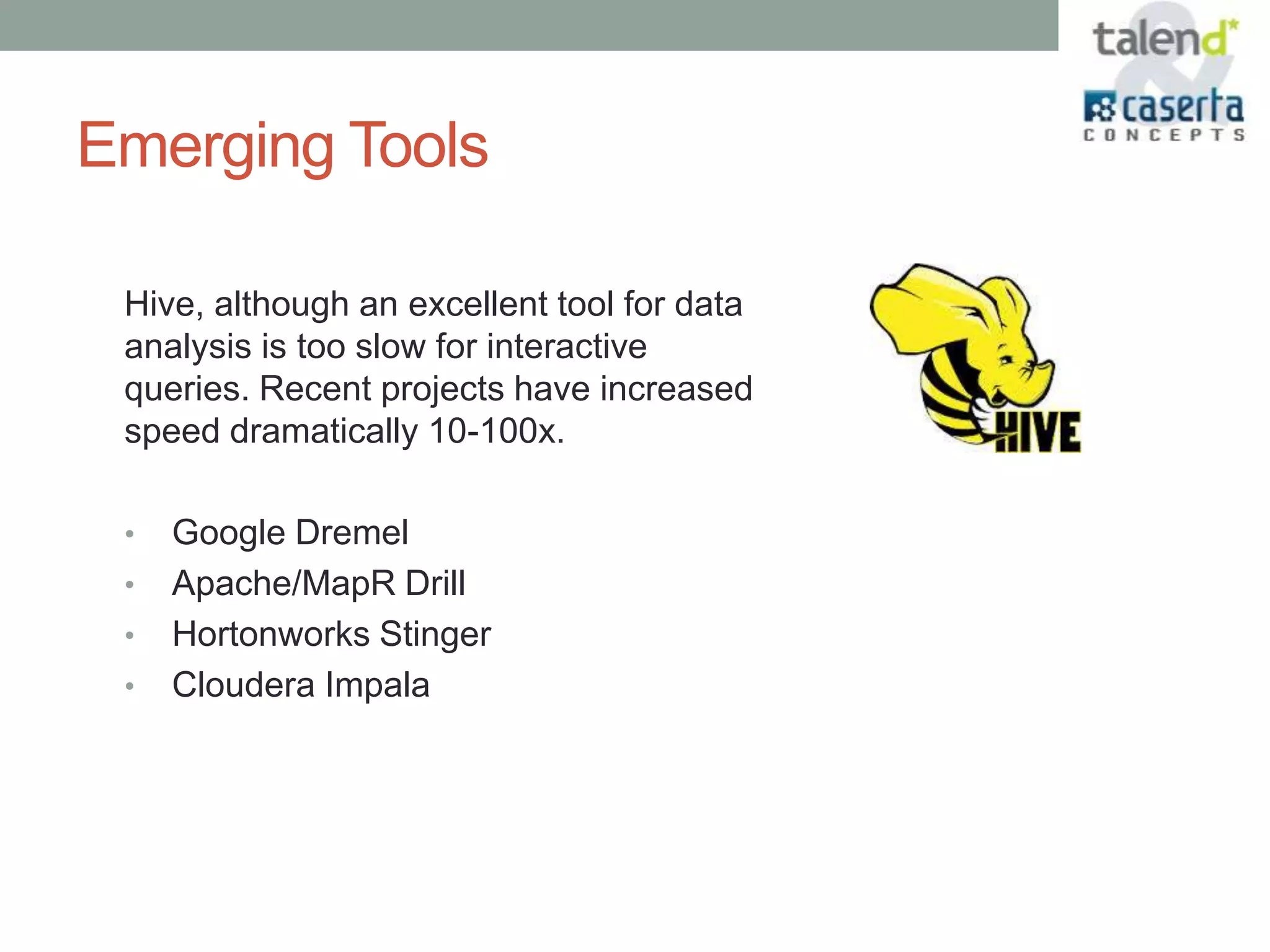 Emerging Tools

 Hive, although an excellent tool for data
 analysis is too slow for interactive
 queries. Recent projects have increased
 speed dramatically 10-100x.

 •   Google Dremel
 •   Apache/MapR Drill
 •   Hortonworks Stinger
 •   Cloudera Impala
 