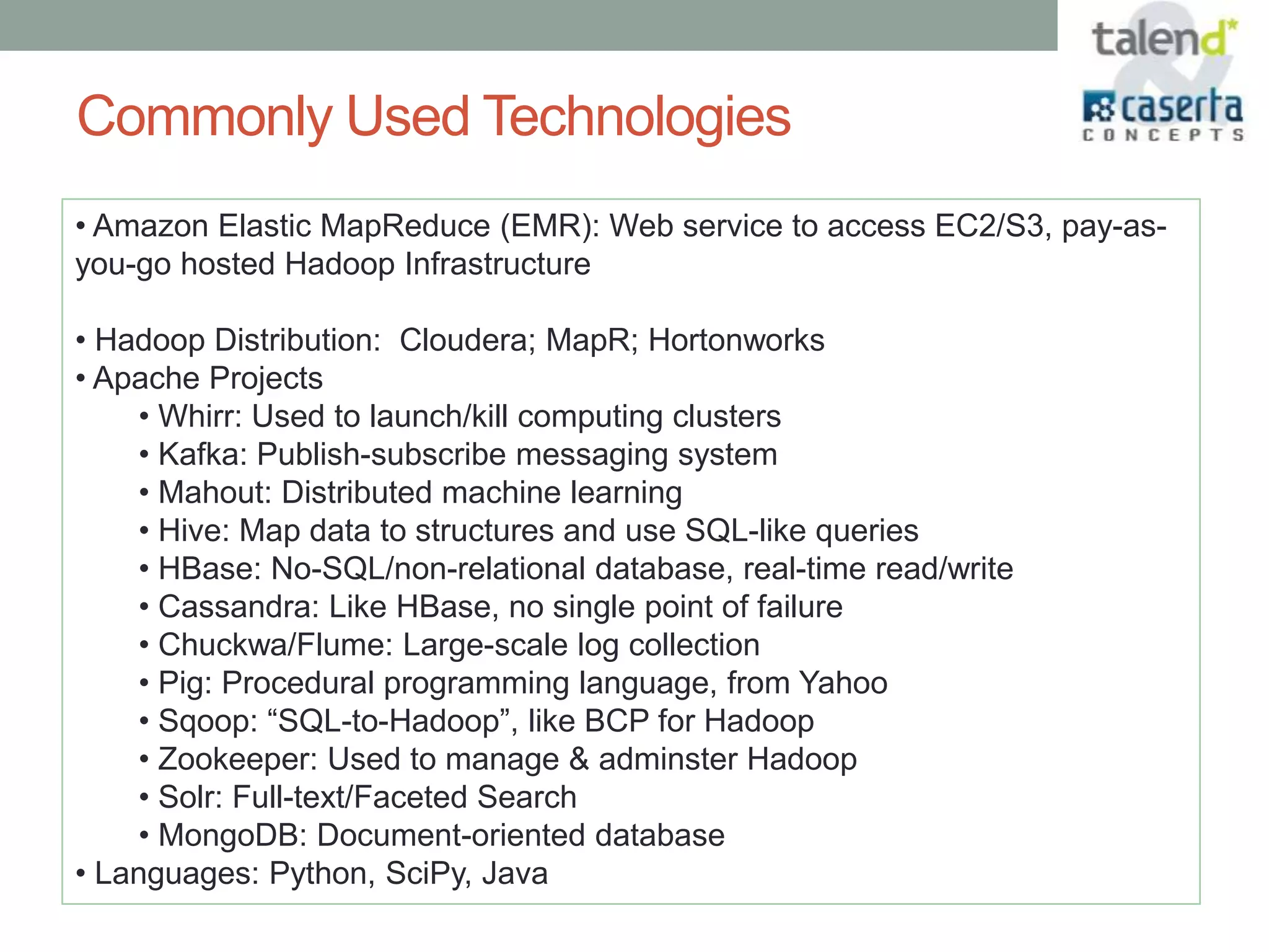 Commonly Used Technologies
• Amazon Elastic MapReduce (EMR): Web service to access EC2/S3, pay-as-
you-go hosted Hadoop Infrastructure

• Hadoop Distribution: Cloudera; MapR; Hortonworks
• Apache Projects
    • Whirr: Used to launch/kill computing clusters
    • Kafka: Publish-subscribe messaging system
    • Mahout: Distributed machine learning
    • Hive: Map data to structures and use SQL-like queries
    • HBase: No-SQL/non-relational database, real-time read/write
    • Cassandra: Like HBase, no single point of failure
    • Chuckwa/Flume: Large-scale log collection
    • Pig: Procedural programming language, from Yahoo
    • Sqoop: “SQL-to-Hadoop”, like BCP for Hadoop
    • Zookeeper: Used to manage & adminster Hadoop
    • Solr: Full-text/Faceted Search
    • MongoDB: Document-oriented database
• Languages: Python, SciPy, Java
 