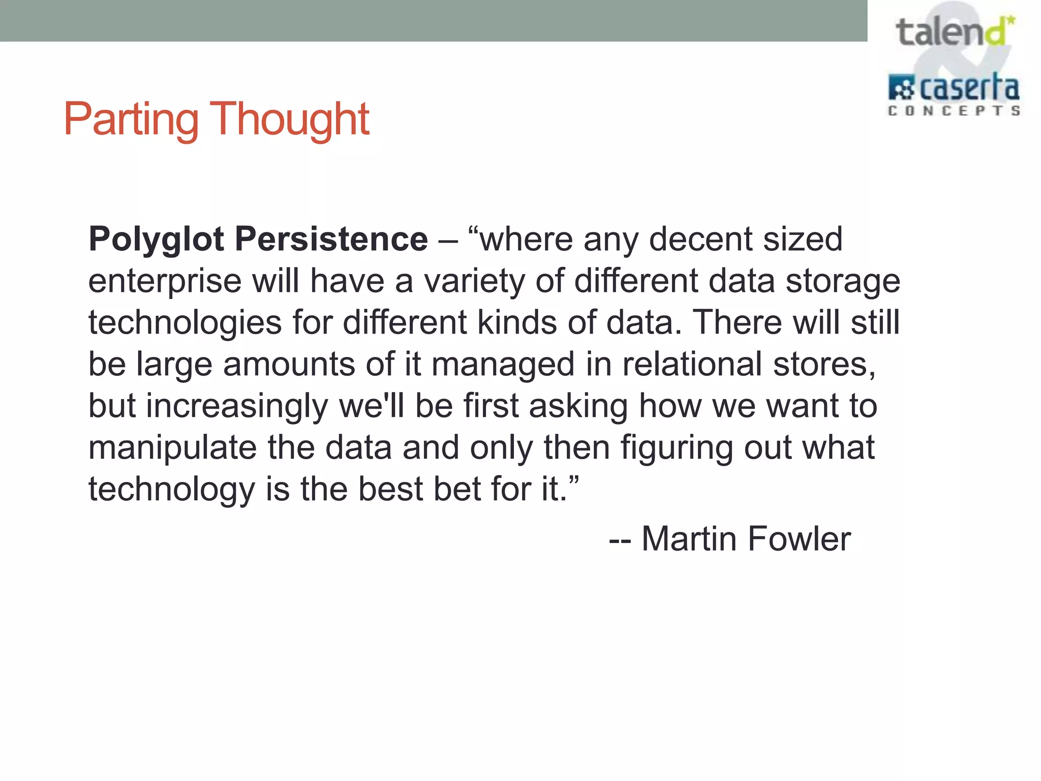 Parting Thought

 Polyglot Persistence – “where any decent sized
 enterprise will have a variety of different data storage
 technologies for different kinds of data. There will still
 be large amounts of it managed in relational stores,
 but increasingly we'll be first asking how we want to
 manipulate the data and only then figuring out what
 technology is the best bet for it.”
                                      -- Martin Fowler
 