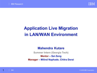 IBM Research

Application Live Migration
in LAN/WAN Environment
Mahendra Kutare
Summer Intern (Georgia Tech)
Mentor – Sai Zeng
Manager – Milind Naphade, Chitra Dorai

1

IBM

© 2008 IBM Corporation

 