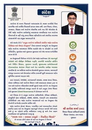 3
સંદ)શ
આરો'ય એ માનવ િવકાસનો આધાર:તંભ છે. :વ:થ નાગ<રકો િવના સામા‹જક અને આિથ€ક િવકાસની કDપના શF નથી.
qામ િવકાસ, પોષણ, :વŠછતા, િશlણ અને આરો'ય એકબી! સાથે ગાઢ રOતે જોડાયેલા છે. તેથી !હ#ર આરો'ય કાયPQમોfું
અસરકારક અમલીકરણ મા~ આરો'ય િવભાગની જ નહ• પરંSુ સમq ‹જDલા વહOવટOતં~ અને :થાિનક :વરાiય
સં:થાઓની પણ સંWુXત જવાબદારO છે.
મને આનંદ છે ક# "તાdુકા આરો'ય અિધકારO સંકkલત !હ#ર આરો'ય િનરOlણ અને mેBઠતા મેoWુઅલ" તૈયાર કરવામાંઆeWું
છે. આ મેoWુઅલ !હ#ર આરો'ય eયવ:થાના િવિવધ ઘટકોને એક જ „લેટફોમP પર લાવી મોિનટ<ર_ગ, =ૂDયાંકન અને HુણવVા
Uુધારણા માટ# એક eયાપક માગPદિશ€કા zદાન કર# છે.
આ મેoWુઅલની િવશેષતા એ છે ક# તેમાં !હ#ર આરો'યના 30 મહbવhૂણP કાયPQમો માટ# એકO•ૃત િનરOlણ પ?િત, કામગીરO
આધા<રત :કો<ર_ગ અને ર#roકsગ િસ:ટમ, HુણવVા ખાતરO, Uુધારાbમક કાયPયોજનાઓ (Corrective Action Plan) અને ડ#ટા
આધા<રત સમીlા eયવ:થા સમાિવBટ છે. આ અkભગમ આરો'ય સેવાઓની HુણવVા વધારવા, જવાબદારO મજ^ૂત
બનાવવા અને સેવાઓના •િતમ લાભાથ• Uુધી અસરકારક પહZચ Uુિનિ‘ત કરવામાં મદદwપ થશે.
qામ પંચાયતો, VHSNC, ’ગણવાડO eયવ:થા, :વŠછ ભારત િમશન, પોષણ અkભયાન અને આરો'ય િવભાગ વŠચે
અસરકારક સંકલન Jારા જ ગામ :તર# આરો'ય પ<રણામોમાં :થાયી Uુધારો શF બને છે. આ મેoWુઅલ તેવા સંકkલત
અkભગમને મજ^ૂત બનાવે છે અને તાdુકા તેમજ ‹જDલા :તર# Uુશાસન (Good Governance) ને zોbસાહન આપે છે.
મને િવ{ાસ છે ક# તાdુકા આરો'ય અિધકારOઓ, મે<ડકલ ઓ<ફસરો, કો}WુિનટO હ#Dથ ઓ<ફસરો, ANM, ASHA, પંચાયતી રાજ
સં:થાઓના zિતિનિધઓ તથા !હ#ર આરો'ય eયવ:થાપકો માટ# આ મેoWુઅલ એક ઉપયોગી માગPદશPક દ:તાવેજ સાkબત
થશે.
!હ#ર આરો'ય lે~માંmેBઠતા, પારદિશ€તા અને જવાબદારOના ધોરણો :થાિપત કરવા માટ# આ મેoWુઅલ મહbવhૂણP યોગદાન
આપશે તેવી આશા સાથે †ું આ પહ#લને હા<દ“ક અkભનંદન પાઠ‡ુંˆં અને તેના સફળ અમલીકરણ માટ# ‰ુભેŠછાઓ પાઠ‡ુંˆં.
"?વ?થ ગામ – સશ1ત તાCુકો – િવકિસત ,જ.લો" એ આપણા સૌનો સંકDપ છે અને આ મેoWુઅલ તે <દશામાં એક મહbવhૂણP
પગdુંછે.
!ી ક.પેશ શમાF (IAS)
,જ.લા િવકાસ અિધકાર: (DDO)
,જ.લા પંચાયત, વાવ-થરાદ
>ુજરાત
 