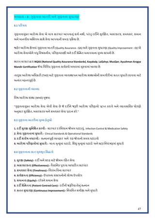 47
અ4યાય – 8 : hુણવiા ખાતરE અને hુણવiા Lુધારણા
8.1 પરચય
HુણવVાWુXત આરો'ય સેવા એ મા~ સારવાર આપવાfું કાયP નથી, પરંSુ દદºને Uુરklત, અસરકારક, સમયસર, સમાન
અને માનવીય અkભગમ સાથે સેવા આપવાની સમq z<Qયા છે.
!હ#ર આરો'ય lે~માં HુણવVા ખાતરO (Quality Assurance - QA) અને HુણવVા Uુધારણા (Quality Improvement - QI) એ
આરો'ય સેવાઓને વ‚ુિવ{સનીય, પ<રણામલlી અને દદº ક#roƒત બનાવવાના =ુRય સાધનો છે.
ભારત સરકાર Jારા NQAS (National Quality Assurance Standards), Kayakalp, LaQshya, MusQan, Ayushman Arogya
Mandir Certification tવા િવિવધ HુણવVા કાયPQમો અમલમાં =ૂકવામાં આeયા છે.
તાdુકા આરો'ય અિધકારO (THO) માટ# HુણવVા eયવ:થાપન આરો'ય સં:થાઓની કામગીરOમાં સતત Uુધારો લાવવા માટ#
અbયંત મહbવhૂણP છે.
8.2 >ુણવKાની [યાSયા
િવ{ આરો'ય સં:થા (WHO) =ુજબ:
"HુણવVાWુXત આરો'ય સેવા એવી સેવા છે t દદºને જwરO આરો'ય પ<રણામો zા„ત કરાવે અને eયાવસાિયક ધોરણો
અfુસાર Uુરklત, અસરકારક અને સમયસર સેવા zદાન કર#."
8.3 >ુણવKા ખાતર:ના RુSય હ(mુઓ
1. દદ‹ _ુરfા _ુિનિŽત કરવી:- સારવાર દરિમયાન જોખમ ઘટાડ‡ું, Infection Control & Medication Safety
2. સેવા >ુણવKામાં _ુધારો:- Clinical Standards & Operational Standards
3. દદ‹ સંતોષ વધારવો:- સoમાનhૂણP eયવહાર અને રાહ જોવાનો સમય ઘટાડવો
4. આરોMય પરણામોમાં _ુધારો:- માતા =ૃbWુમાં ઘટાડો, િશ‰ુ =ૃbWુમાં ઘટાડો અને NCD િનયં~ણમાં Uુધારો
8.4 >ુણવKાના સાત Rૂળsૂત િસUાંતો
1. _ુરfા (Safety):- દદº અને :ટાફ માટ# જોખમ ર<હત સેવા
2. અસરકારકતા (Effectiveness):- વૈyાિનક hુરાવા આધા<રત સારવાર
3. સમયસર સેવા (Timeliness):- િવલંબ િવના સારવાર
4. કાયFfમતા (Efficiency):- ઉપલ—ધ સંસાધનોનો યો'ય ઉપયોગ
5. સમાનતા (Equity):- દર#કને સમાન સેવા
6. દદ‹ ક(dbcતતા (Patient-Centred Care):- દદºની જw<રયાતોfુંસoમાન
7. સતત _ુધારણા (Continuous Improvement):- િનયિમત સમીlા અને Uુધારો
 