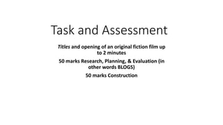 Task and Assessment
Titles and opening of an original fiction film up
to 2 minutes
50 marks Research, Planning, & Evaluation (in
other words BLOGS)
50 marks Construction
 