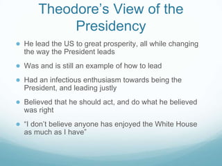 Theodore’s View of the
Presidency
● He lead the US to great prosperity, all while changing
the way the President leads
● Was and is still an example of how to lead
● Had an infectious enthusiasm towards being the
President, and leading justly
● Believed that he should act, and do what he believed
was right
● “I don’t believe anyone has enjoyed the White House
as much as I have”
 
