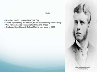 History
● Born October 27, 1858 in New York City
● Known by his family as “Teedie”, he did not like being called “teddy”
● Was homeschooled because of asthma and illness
● Graduated from Harvard College Magna cum laude in 1880
 