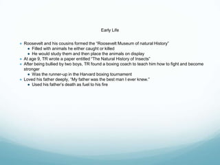 Early Life
● Roosevelt and his cousins formed the “Roosevelt Museum of natural History”
● Filled with animals he either caught or killed
● He would study them and then place the animals on display
● At age 9, TR wrote a paper entitled “The Natural History of Insects”
● After being bullied by two boys, TR found a boxing coach to teach him how to fight and become
stronger
● Was the runner-up in the Harvard boxing tournament
● Loved his father deeply, “My father was the best man I ever knew.”
● Used his father’s death as fuel to his fire
 