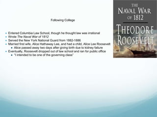 Following College
● Entered Columbia Law School, though he thought law was irrational
● Wrote The Naval War of 1812
● Served the New York National Guard from 1882-1886
● Married first wife, Alice Hathaway Lee, and had a child, Alice Lee Roosevelt
● Alice passed away two days after giving birth due to kidney failure
● Eventually, Roosevelt dropped out of law school and ran for public office
● “I intended to be one of the governing class”
 