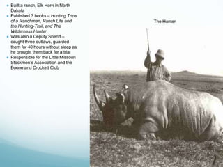 The Hunter
● Built a ranch, Elk Horn in North
Dakota
● Published 3 books – Hunting Trips
of a Ranchman, Ranch Life and
the Hunting-Trail, and The
Wilderness Hunter
● Was also a Deputy Sheriff –
caught three outlaws, guarded
them for 40 hours without sleep as
he brought them back for a trial
● Responsible for the Little Missouri
Stockmen’s Association and the
Boone and Crockett Club
 