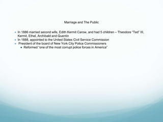 Marriage and The Public
● In 1886 married second wife, Edith Kermit Carow, and had 5 children – Theodore “Ted” III,
Kermit, Ethel, Archibald and Quentin
● In 1888, appointed to the United States Civil Service Commission
● President of the board of New York City Police Commissioners
● Reformed “one of the most corrupt police forces in America”
 