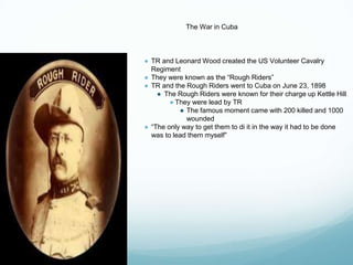 The War in Cuba
● TR and Leonard Wood created the US Volunteer Cavalry
Regiment
● They were known as the “Rough Riders”
● TR and the Rough Riders went to Cuba on June 23, 1898
● The Rough Riders were known for their charge up Kettle Hill
● They were lead by TR
● The famous moment came with 200 killed and 1000
wounded
● “The only way to get them to di it in the way it had to be done
was to lead them myself”
 