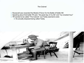 The Colonel
● Roosevelt was rewarded the Medal of Honor for the Battle of Kettle Hill
● Speaking about that battle TR said, “the great day of my life” and “my crowded hour”
● TR wanted to be called “The Colonel”, but Teddy seemed to stick
● He actually despised being called Teddy
 