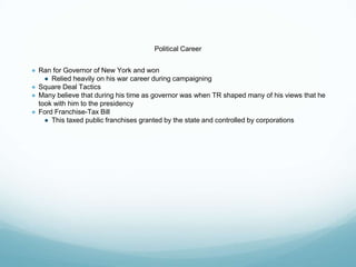 Political Career
● Ran for Governor of New York and won
● Relied heavily on his war career during campaigning
● Square Deal Tactics
● Many believe that during his time as governor was when TR shaped many of his views that he
took with him to the presidency
● Ford Franchise-Tax Bill
● This taxed public franchises granted by the state and controlled by corporations
 