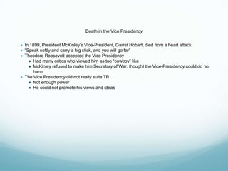 Death in the Vice Presidency
● In 1899, President McKinley’s Vice-President, Garret Hobart, died from a heart attack
● “Speak softly and carry a big stick, and you will go far”
● Theodore Roosevelt accepted the Vice Presidency
● Had many critics who viewed him as too “cowboy” like
● McKinley refused to make him Secretary of War, thought the Vice-Presidency could do no
harm
● The Vice Presidency did not really suite TR
● Not enough power
● He could not promote his views and ideas
 