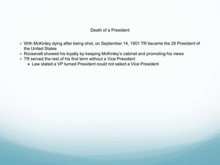 Death of a President
● With McKinley dying after being shot, on September 14, 1901 TR became the 26 President of
the United States
● Roosevelt showed his loyalty by keeping McKinley’s cabinet and promoting his views
● TR served the rest of his first term without a Vice President
● Law stated a VP turned President could not select a Vice President
 