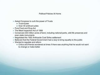Political Policies At Home
● Asked Congress to curb the power of Trusts
● Trust-buster
● Over 40 antitrust suites
● Pure Food and Drug Act
● The Meat Inspection Act of 1906
● Conserved 230 million acres of land, including national parks, wild life preserves and
even state monuments
● Negotiated the 1902 Anthracite Coal Strike settlement
● Believed that the Federal Government had a duty to bring equality to the public
● Wanted to regulate and reform
● Critics and friends wondered at times if there was anything that he would not want
to change or make better
 