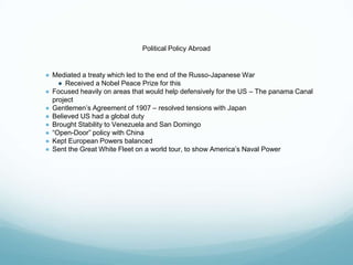 Political Policy Abroad
● Mediated a treaty which led to the end of the Russo-Japanese War
● Received a Nobel Peace Prize for this
● Focused heavily on areas that would help defensively for the US – The panama Canal
project
● Gentlemen’s Agreement of 1907 – resolved tensions with Japan
● Believed US had a global duty
● Brought Stability to Venezuela and San Domingo
● “Open-Door” policy with China
● Kept European Powers balanced
● Sent the Great White Fleet on a world tour, to show America’s Naval Power
 