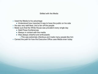 Skilled with the Media
● Used the Media to his advantage
● Understood how important it was to have the public on his side
● He was very well liked, and a fan off the people
● Made sure that the White House was prevalent every single day
● Held Press Conferences
● Always in contact with the media
● Was always cheerful and enthusiastic
● This was extremely infectious and made many people like him
● Carved the path for how the Executive Office uses Media even today
 