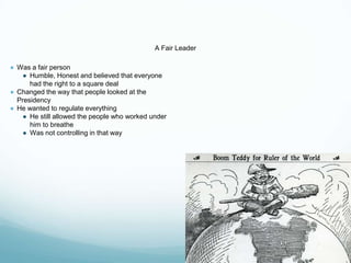 A Fair Leader
● Was a fair person
● Humble, Honest and believed that everyone
had the right to a square deal
● Changed the way that people looked at the
Presidency
● He wanted to regulate everything
● He still allowed the people who worked under
him to breathe
● Was not controlling in that way
 