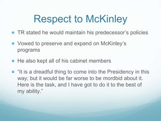 Respect to McKinley
● TR stated he would maintain his predecessor’s policies
● Vowed to preserve and expand on McKinley’s
programs
● He also kept all of his cabinet members
● “It is a dreadful thing to come into the Presidency in this
way; but it would be far worse to be mordbid about it.
Here is the task, and I have got to do it to the best of
my ability.”
 