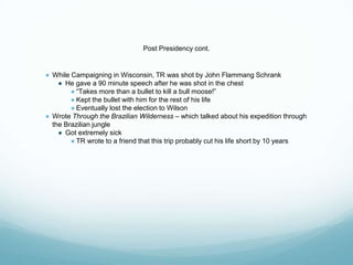 Post Presidency cont.
● While Campaigning in Wisconsin, TR was shot by John Flammang Schrank
● He gave a 90 minute speech after he was shot in the chest
● “Takes more than a bullet to kill a bull moose!”
● Kept the bullet with him for the rest of his life
● Eventually lost the election to Wilson
● Wrote Through the Brazilian Wilderness – which talked about his expedition through
the Brazilian jungle
● Got extremely sick
● TR wrote to a friend that this trip probably cut his life short by 10 years
 