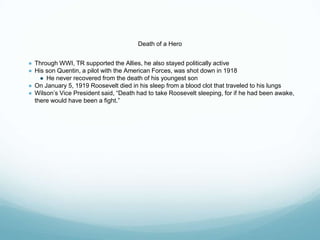 Death of a Hero
● Through WWI, TR supported the Allies, he also stayed politically active
● His son Quentin, a pilot with the American Forces, was shot down in 1918
● He never recovered from the death of his youngest son
● On January 5, 1919 Roosevelt died in his sleep from a blood clot that traveled to his lungs
● Wilson’s Vice President said, “Death had to take Roosevelt sleeping, for if he had been awake,
there would have been a fight.”
 