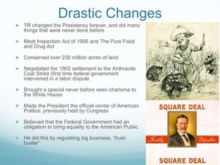 Drastic Changes
● TR changed the Presidency forever, and did many
things that were never done before
● Meat Inspection Act of 1906 and The Pure Food
and Drug Act
● Conserved over 230 million acres of land
● Negotiated the 1902 settlement to the Anthracite
Coal Strike (first time federal government
intervened in a labor dispute
● Brought a special never before seen charisma to
the White House
● Made the President the official center of American
Politics, previously held by Congress
● Believed that the Federal Government had an
obligation to bring equality to the American Public
● He did this by regulating big business, “trust-
buster”
 